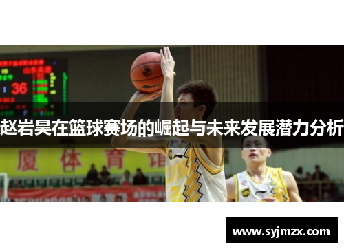 赵岩昊在篮球赛场的崛起与未来发展潜力分析