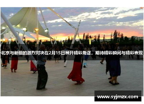 北京与新疆的激烈对决在2月15日展开精彩角逐，期待精彩瞬间与精彩表现