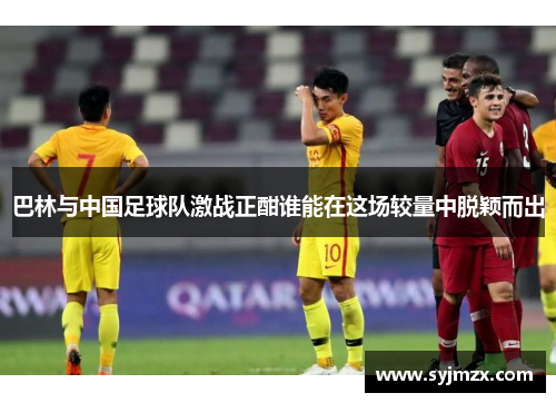 巴林与中国足球队激战正酣谁能在这场较量中脱颖而出