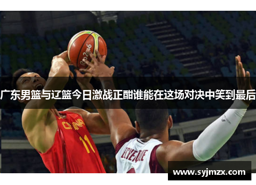 广东男篮与辽篮今日激战正酣谁能在这场对决中笑到最后